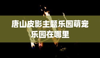 唐山皮影主题乐园萌宠乐园在哪里