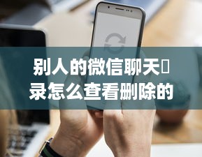 别人的微信聊天記录怎么查看删除的記录,微信聊天记录被删除了怎么办？手把手教你查看和恢复