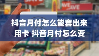 抖音月付怎么能套出来用卡 抖音月付怎么变免费？教你巧妙套卡使用技巧！