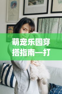 萌宠乐园穿搭指南—打造你的专属可爱造型！