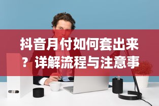 抖音月付如何套出来？详解流程与注意事项