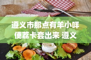 遵义市那点有羊小咩便荔卡套出来 遵义市那些隐藏的美食宝藏，羊小咩便荔卡套，你尝过吗？