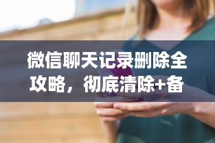 微信聊天记录删除全攻略，彻底清除+备份恢复技巧大公开