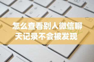 怎么查看别人微信聊天记录不会被发现 揭秘微信聊天记录的秘密，如何查看别人微信聊天记录而不被发现？