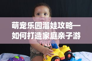萌宠乐园溜娃攻略—如何打造家庭亲子游的完美体验