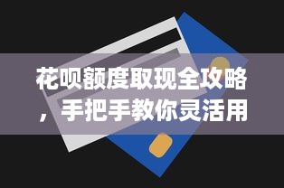 花呗额度取现全攻略，手把手教你灵活用钱