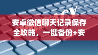 安卓微信聊天记录保存全攻略，一键备份+安全指南