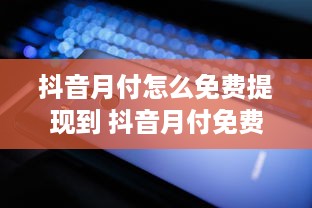 抖音月付怎么免费提现到 抖音月付免费提现攻略，轻松把零花钱变成真金白银！
