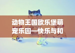 动物王国欧乐堡萌宠乐园—快乐与和谐的完美结合
