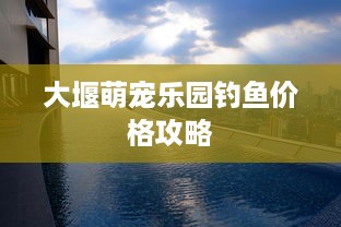 大堰萌宠乐园钓鱼价格攻略