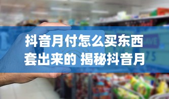 抖音月付怎么买东西套出来的 揭秘抖音月付购物攻略，轻松套现，购物无忧！