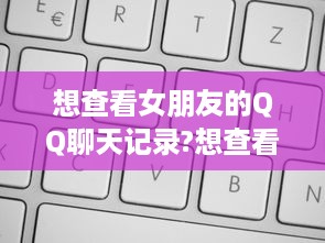 想查看女朋友的QQ聊天记录?想查看女朋友的QQ聊天记录？这样做既不侵犯隐私，又能了解她的真实想法