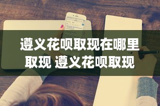 遵义花呗取现在哪里取现 遵义花呗取现攻略，教你轻松找到取现点，告别现金烦恼！