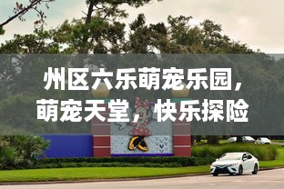 州区六乐萌宠乐园，萌宠天堂，快乐探险