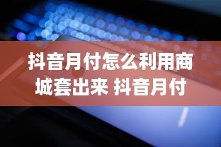 抖音月付怎么利用商城套出来 抖音月付商城套利攻略，轻松玩转抖音月付，解锁更多福利！
