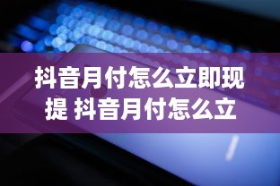 抖音月付怎么立即现提 抖音月付怎么立即变现？轻松操作指南+案例分享