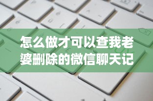 怎么做才可以查我老婆删除的微信聊天记录 揭秘！如何找回老婆删除的微信聊天记录