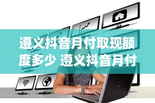 遵义抖音月付取现额度多少 遵义抖音月付取现额度揭秘，额度多少？怎么用？
