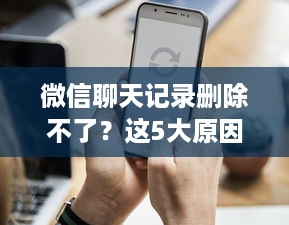 微信聊天记录删除不了？这5大原因看完秒懂！附操作指南