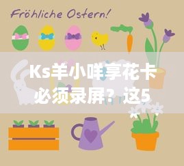 Ks羊小咩享花卡必须录屏？这5大原因让你秒懂必要性