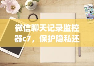 微信聊天记录监控器c7，保护隐私还是侵犯自由？