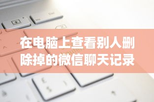 在电脑上查看别人删除掉的微信聊天记录？试试这几个方法！