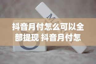 抖音月付怎么可以全部提现 抖音月付怎么全部提现？攻略+案例，让你轻松变现！