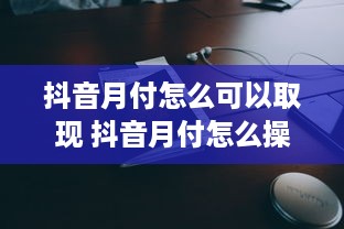 抖音月付怎么可以取现 抖音月付怎么操作？轻松教你取现攻略！