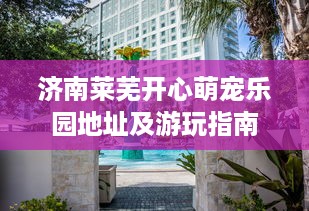 济南莱芜开心萌宠乐园地址及游玩指南