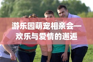 游乐园萌宠相亲会—欢乐与爱情的邂逅
