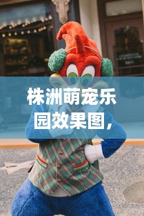 株洲萌宠乐园效果图，探索动物友好城市新篇章