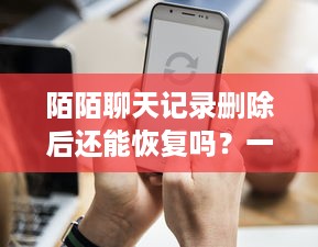陌陌聊天记录删除后还能恢复吗？一篇说透所有情况的指南