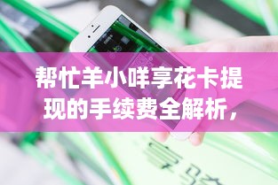 帮忙羊小咩享花卡提现的手续费全解析，避坑指南+真实案例分享