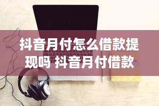 抖音月付怎么借款提现吗 抖音月付借款提现攻略，轻松操作，资金到账不是梦！