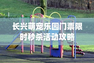 长兴萌宠乐园门票限时秒杀活动攻略