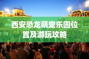 西安恐龙萌宠乐园位置及游玩攻略