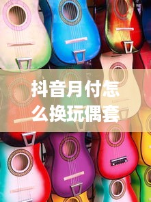 抖音月付怎么换玩偶套出来 抖音月付换玩偶套全攻略，轻松解锁你的专属萌物！