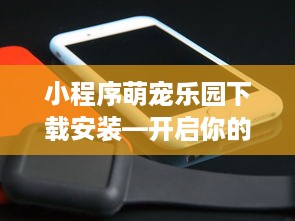 小程序萌宠乐园下载安装—开启你的宠物乐园之旅