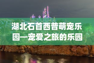 湖北石首西普萌宠乐园—宠爱之旅的乐园