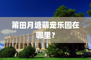 莆田月塘萌宠乐园在哪里？