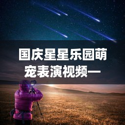 国庆星星乐园萌宠表演视频—星光下的欢乐盛宴