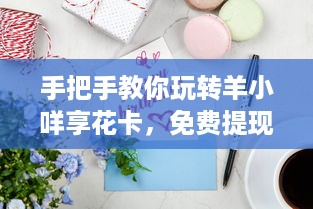 手把手教你玩转羊小咩享花卡，免费提现的5大秘籍+避坑指南