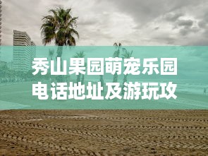 秀山果园萌宠乐园电话地址及游玩攻略