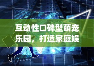 互动性口碑型萌宠乐园，打造家庭娱乐新热点