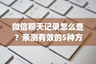 微信聊天记录怎么查？亲测有效的5种方法+避坑指南