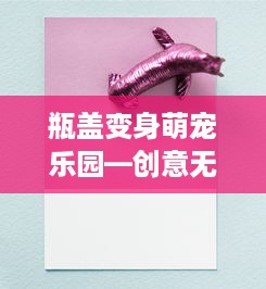 瓶盖变身萌宠乐园—创意无限，乐趣无穷！