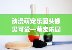 动漫萌宠乐园头像男可爱—萌宠乐园中的魅力与温馨