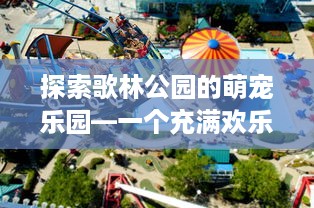 探索歌林公园的萌宠乐园—一个充满欢乐与惊喜的地方