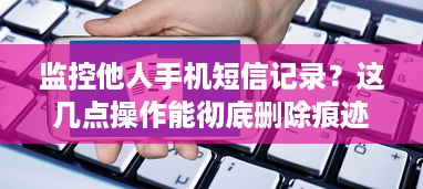 监控他人手机短信记录？这几点操作能彻底删除痕迹