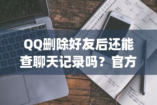 QQ删除好友后还能查聊天记录吗？官方回应+真实案例解析